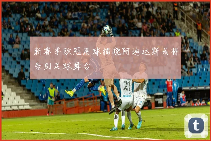 新赛季欧冠用球揭晓阿迪达斯或将告别足球舞台