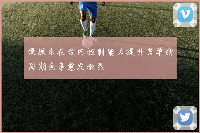 樊振东在台内控制能力提升男单新周期竞争愈发激烈