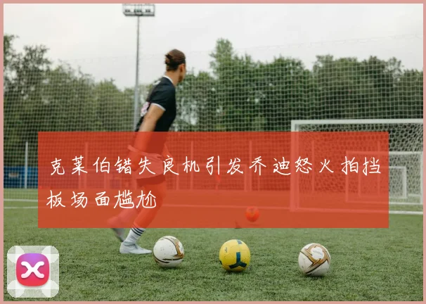 克莱伯错失良机引发乔迪怒火拍挡板场面尴尬
