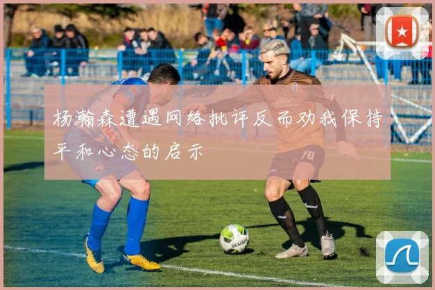 杨瀚森遭遇网络批评反而劝我保持平和心态的启示