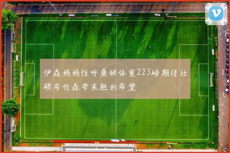 伊森妈妈惊呼桑顿体重223磅期待壮硕布伦森带来胜利希望