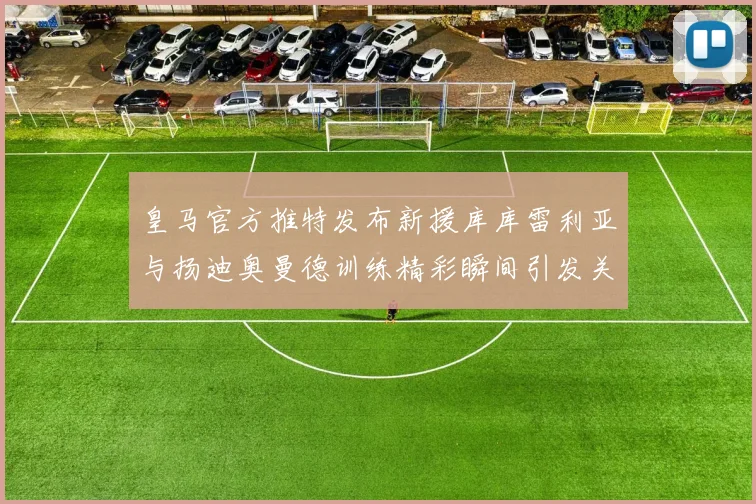 皇马官方推特发布新援库库雷利亚与扬迪奥曼德训练精彩瞬间引发关注